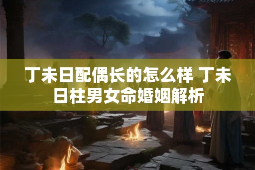 丁未日配偶长的怎么样 丁未日柱男女命婚姻解析