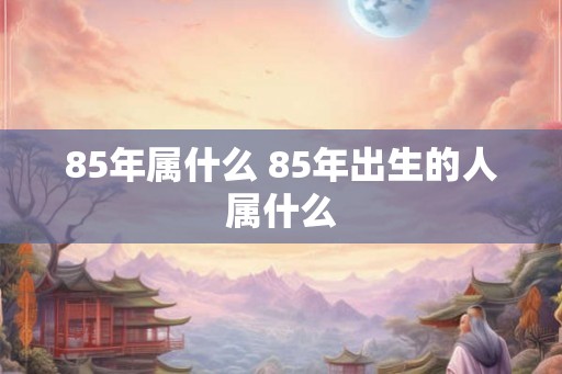 85年属什么 85年出生的人属什么