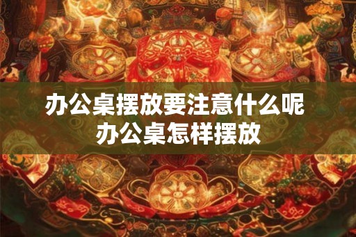 办公桌摆放要注意什么呢 办公桌怎样摆放