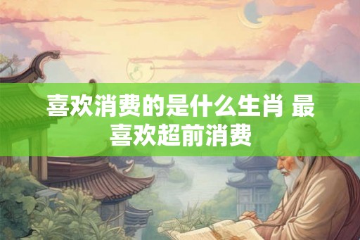 喜欢消费的是什么生肖 最喜欢超前消费