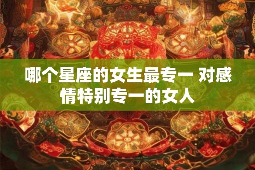 哪个星座的女生最专一 对感情特别专一的女人