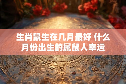 生肖鼠生在几月最好 什么月份出生的属鼠人幸运