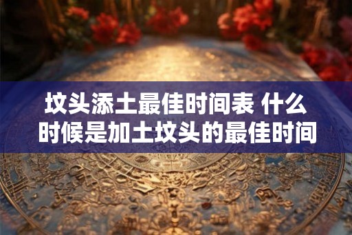 坟头添土最佳时间表 什么时候是加土坟头的最佳时间 坟头添土最佳时间表 什么时候是加土坟头的最佳时间