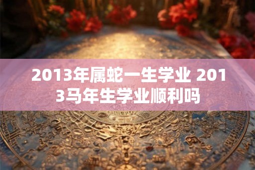 2013年属蛇一生学业 2013马年生学业顺利吗