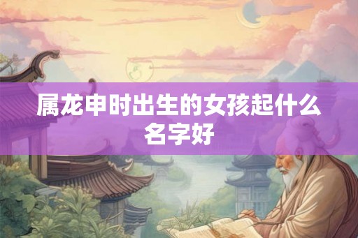 属龙申时出生的女孩起什么名字好 属龙申时出生的女孩起什么名字好