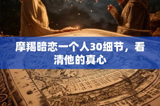 摩羯暗恋一个人30细节，看清他的真心