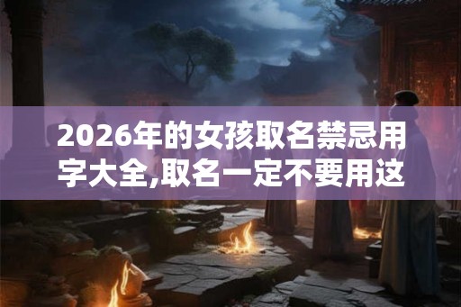 2026年的女孩取名禁忌用字大全,取名一定不要用这些字 2026年的女孩取名禁忌用字大全,取名一定不要用这些字