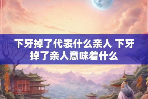 下牙掉了代表什么亲人 下牙掉了亲人意味着什么