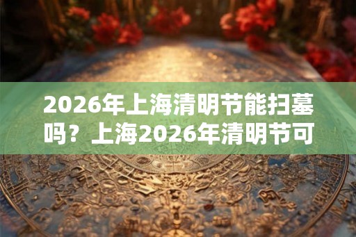 2026年上海清明节能扫墓吗？上海2026年清明节可以扫墓吗？