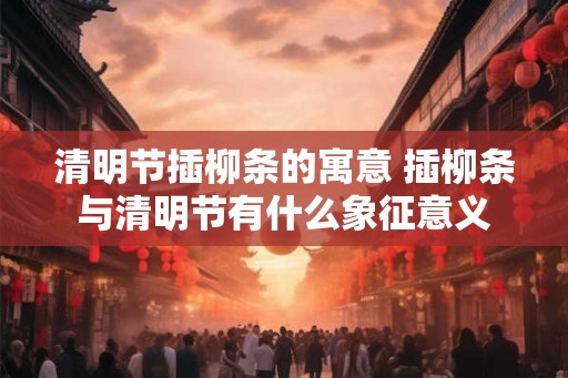 清明节插柳条的寓意 插柳条与清明节有什么象征意义