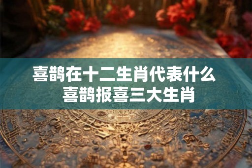 喜鹊在十二生肖代表什么 喜鹊报喜三大生肖 喜鹊在十二生肖代表什么 喜鹊报喜三大生肖