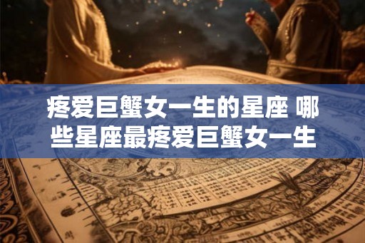 疼爱巨蟹女一生的星座 哪些星座最疼爱巨蟹女一生