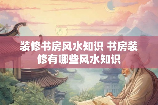 装修书房风水知识 书房装修有哪些风水知识