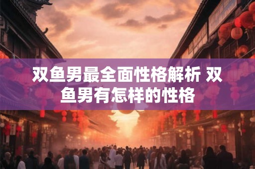 双鱼男最全面性格解析 双鱼男有怎样的性格 双鱼男最全面性格解析 双鱼男有怎样的性格