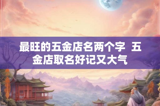 最旺的五金店名两个字 五金店取名好记又大气 最旺的五金店名两个字 五金店取名好记又大气