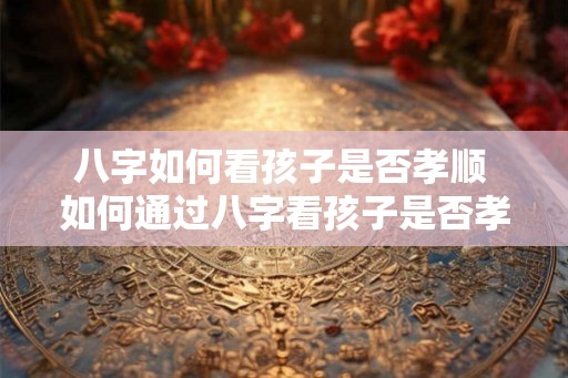 八字如何看孩子是否孝顺 如何通过八字看孩子是否孝顺