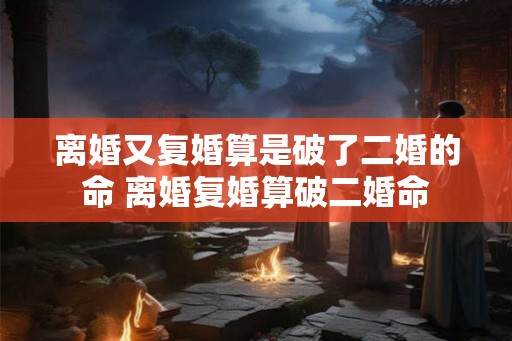 离婚又复婚算是破了二婚的命 离婚复婚算破二婚命