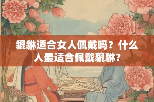 貔貅适合女人佩戴吗？什么人最适合佩戴貔貅？