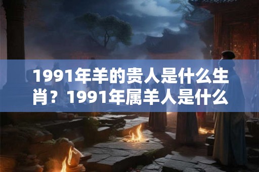 1991年羊的贵人是什么生肖?1991年属羊人是什么命? 1991年羊的贵人是什么生肖?1991年属羊人是什么命?