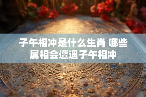 子午相冲是什么生肖 哪些属相会遭遇子午相冲