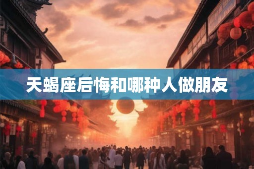 天蝎座后悔和哪种人做朋友