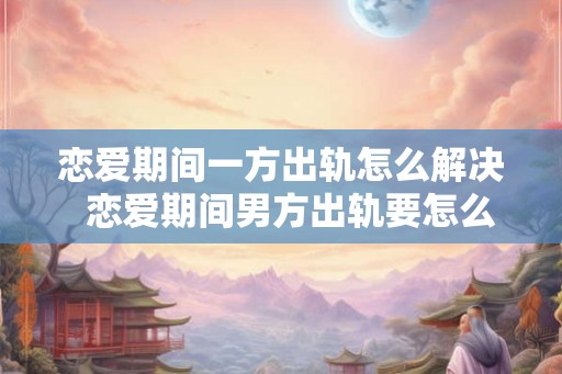 恋爱期间一方出轨怎么解决  恋爱期间男方出轨要怎么处理