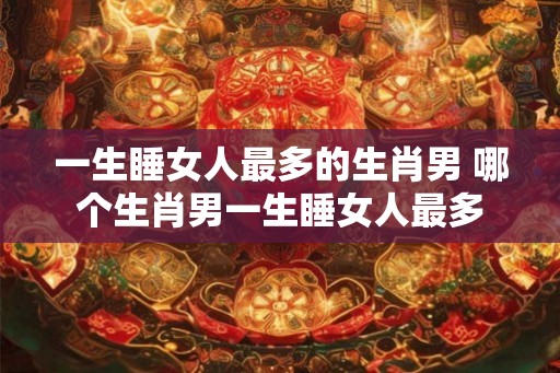 一生睡女人最多的生肖男 哪个生肖男一生睡女人最多