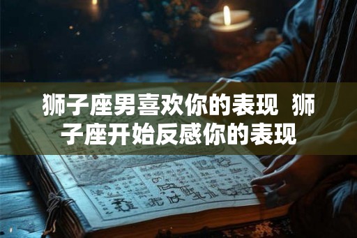 狮子座男喜欢你的表现  狮子座开始反感你的表现