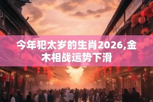 今年犯太岁的生肖2026,金木相战运势下滑