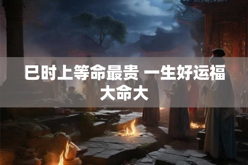 巳时上等命最贵 一生好运福大命大