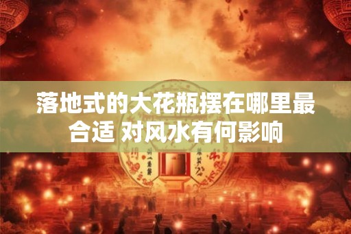 落地式的大花瓶摆在哪里最合适 对风水有何影响