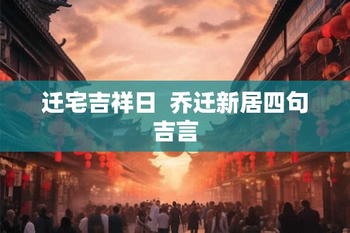 迁宅吉祥日 乔迁新居四句吉言 迁宅吉祥日 乔迁新居四句吉言