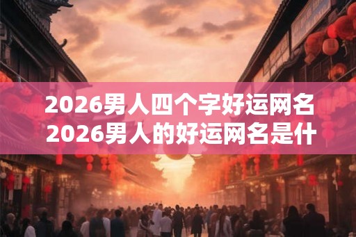 2026男人四个字好运网名 2026男人的好运网名是什么 2026男人四个字好运网名 2026男人的好运网名是什么