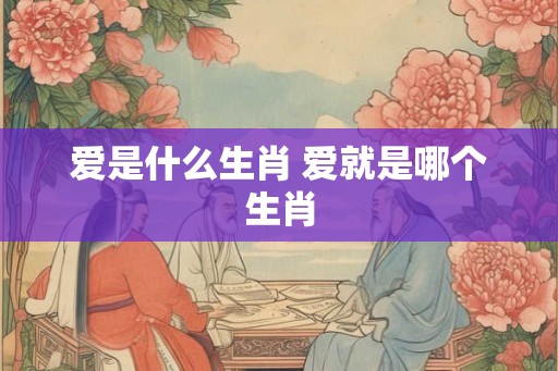 爱是什么生肖 爱就是哪个生肖 爱是什么生肖 爱就是哪个生肖