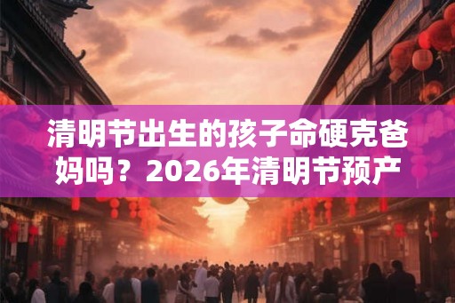 清明节出生的孩子命硬克爸妈吗？2026年清明节预产期怎么办？
