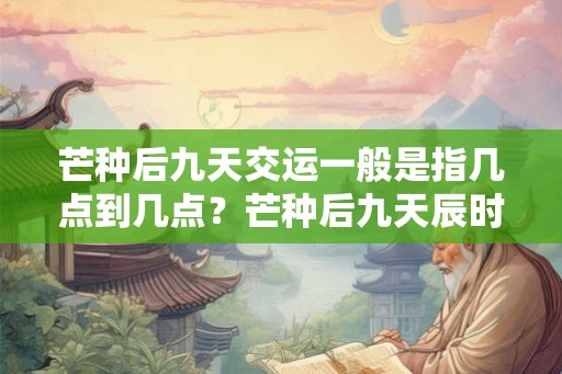 芒种后九天交运一般是指几点到几点？芒种后九天辰时是几点？