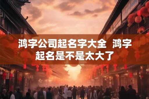 鸿字公司起名字大全  鸿字起名是不是太大了