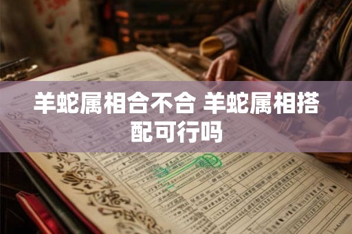 羊蛇属相合不合 羊蛇属相搭配可行吗 羊蛇属相合不合 羊蛇属相搭配可行吗