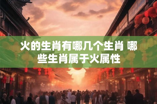 火的生肖有哪几个生肖 哪些生肖属于火属性 火的生肖有哪几个生肖 哪些生肖属于火属性