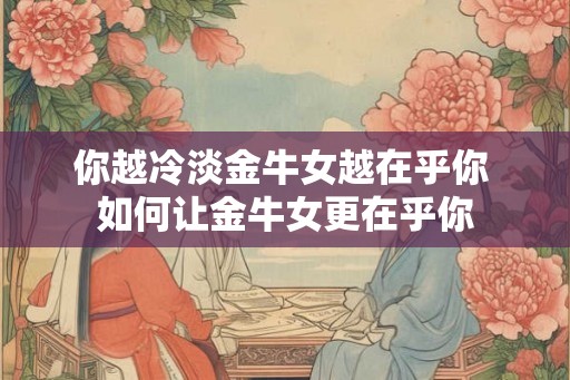 你越冷淡金牛女越在乎你 如何让金牛女更在乎你