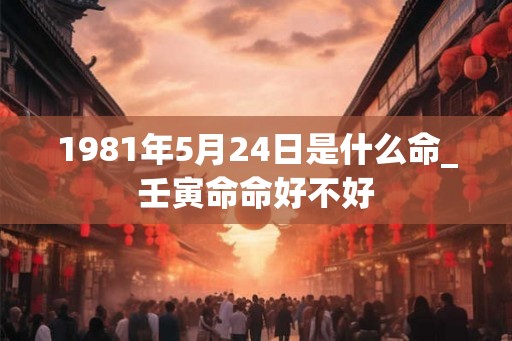 1981年5月24日是什么命_壬寅命命好不好 1981年5月24日是什么命_壬寅命命好不好