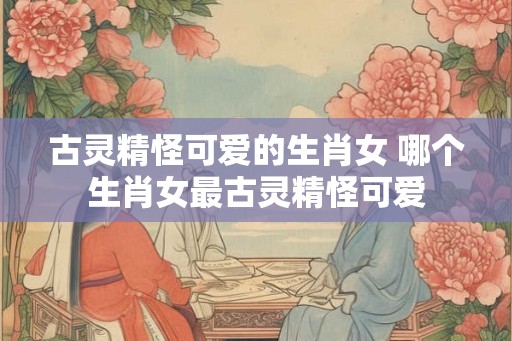 古灵精怪可爱的生肖女 哪个生肖女最古灵精怪可爱 古灵精怪可爱的生肖女 哪个生肖女最古灵精怪可爱