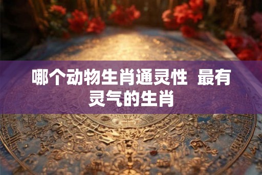 哪个动物生肖通灵性  最有灵气的生肖
