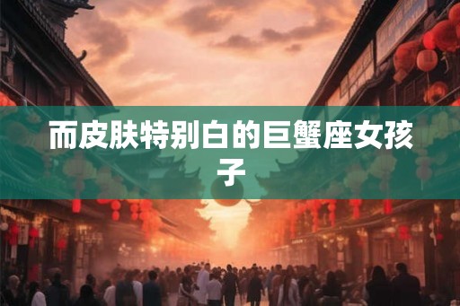 而皮肤特别白的巨蟹座女孩子
