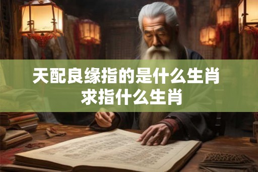 天配良缘指的是什么生肖  求指什么生肖