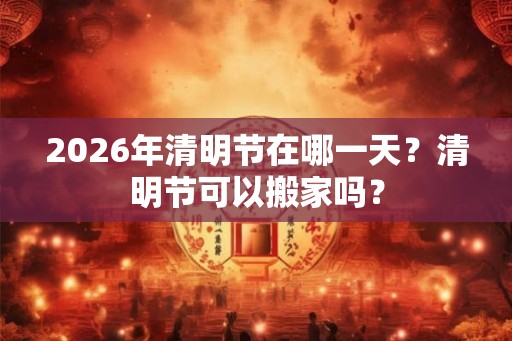2026年清明节在哪一天？清明节可以搬家吗？