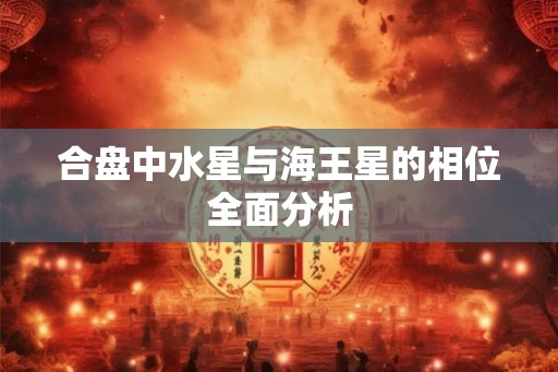 合盘中水星与海王星的相位全面分析 合盘中水星与海王星的相位全面分析