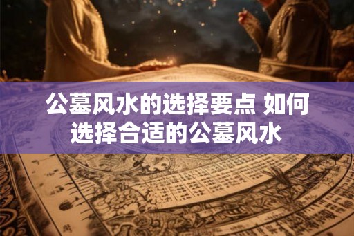 公墓风水的选择要点 如何选择合适的公墓风水