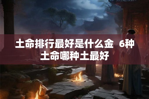 土命排行最好是什么金  6种土命哪种土最好