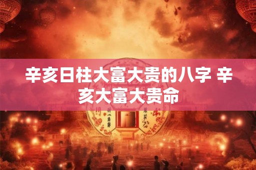 辛亥日柱大富大贵的八字 辛亥大富大贵命 辛亥日柱大富大贵的八字 辛亥大富大贵命